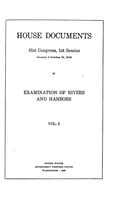 handle is hein.usccsset/usconset22627 and id is 1 raw text is: 








HOUSE DOCUMENTS



     81st Congress, 1st Session
         (January 3-October 19, 1949)



                V




   EXAMINATION OF RIVERS

         AND  HARBORS






              VOL. 1


    UNITED STATES
GOVERNMENT PRINTING OFFICE
   WASHINGTON : 1949


