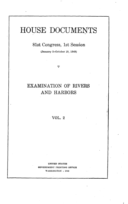 handle is hein.usccsset/usconset22628 and id is 1 raw text is: 






HOUSE DOCUMENTS


     81st Congress, 1st Session
         (January 3-October 19, 1949)



                V




   EXAMINATION OF RIVERS

         AND  HARBORS





              VOL. 2











            UNITED STATES
        GOVERNMENT PRINTING OFFICE
           WASHINGTON : 1949


