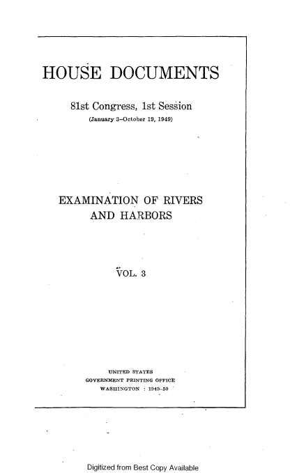 handle is hein.usccsset/usconset22629 and id is 1 raw text is: 






HOUSE DOCUMENTS


      81st Congress, 1st Session
         (January 3-October 19, 1949)








   EXAMINATION OF RIVERS

         AND   HARBORS





               VOL. 3










             UNITED STATES
         GOVERNMENT PRINTING OFFICE
           WASHINGTON : 1949-50


Digitized from Best Copy Available


