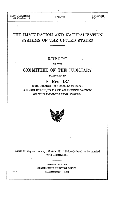 handle is hein.usccsset/usconset22636 and id is 1 raw text is: 



81ST CONGRESS)         SENATE                 REPORT
  2d Session                                 No. 1515





  THE  IMMIGRATION AND NATURALIZATION

      SYSTEMS OF THE UNITED STATES





                    REPORT
                       OF THE

       COMMITTEE ON THE JUDICIARY
                     PURSUANT TO

                   S. Res.  137
            (80th Congress, 1st Session, as amended)
       A RESOLUTIONTO  MAKE AN INVESTIGATION
            OF THE IMMIGRATION  SYSTEM


















   APRIL 20 (legislative day, MARCH 29), 1950.-Ordered to be printed
                    with illustrations


     UNITED STATES
GOVERNMENT PRINTING OFFICE
    WASHINGTON : 1950


66116


