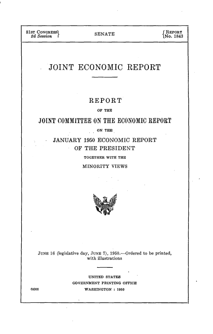 handle is hein.usccsset/usconset22637 and id is 1 raw text is: 




81ST CONGRESSI         SENATE                 REPORT
  2d Session           S                     tNo. 1843





        JOINT ECONOMIC REPORT






                     REPORT

                        OF THE

    JOINT  COMMITTEE  ON  THE ECONOMIC   REPORT

                       ON THE

         JANUARY   1950 ECONOMIC   REPORT
                OF THE  PRESIDENT
                   TOGETHER WITH THE

                   MINORITY VIEWS


JUNE 16 (legislative day, JUNE 7), 1950.-Ordered to be printed,
                with illustrations


     UNITED STATES
GOVERNMENT PRINTING OFFICE
    WASHINGTON : 1950


68366


