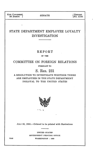 handle is hein.usccsset/usconset22638 and id is 1 raw text is: 




81sT CONGRESSI       SENATE                 REPORT
  2d Session J                                2108





  STATE  DEPARTMENT EMPLOYEE LOYALTY

                INVESTIGATION






                    REPORT
                      OF THE

    COMMITTEE ON FOREIGN RELATIONS
                    PURSUANT TO

                    S. Res. 231
    A RESOLUTION TO INVESTIGATE WHETHER THERE
      ARE EMPLOYEES IN THE STATE DEPARTMENT
          DISLOYAL TO THE UNITED STATES

















      JULY 20, 1950.-Ordered to be printed with illustrations


     UNITED STATES
GOVERNMENT PRINTING OFFICE
    WASHINGTON : 1950


70142


