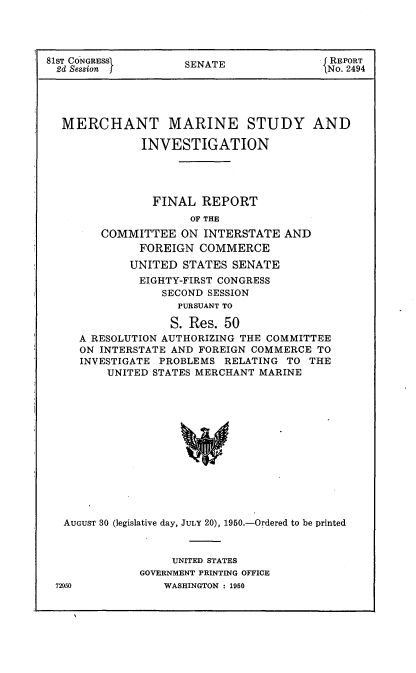 handle is hein.usccsset/usconset22639 and id is 1 raw text is: 




81ST CONGRE          SENATE               REPORT
2d Session j                             iNo. 2494





  MERCHANT MARINE STUDY AND

              INVESTIGATION




                FINAL  REPORT
                     OF THE
        COMMITTEE   ON  INTERSTATE  AND
              FOREIGN  COMMERCE
            UNITED  STATES  SENATE
              EIGHTY-FIRST CONGRESS
                 SECOND SESSION
                    PURSUANT TO

                    S. Res. 50
     A RESOLUTION AUTHORIZING THE COMMITTEE
     ON INTERSTATE AND FOREIGN COMMERCE TO
     INVESTIGATE PROBLEMS  RELATING TO THE
         UNITED STATES MERCHANT MARINE














   AUGUST 30 (legislative day, JULY 20), 1950.-Ordered to be printed


     UNITED STATES
GOVERNMENT PRINTING OFFICE
    WASHINGTON : 1950


72950



