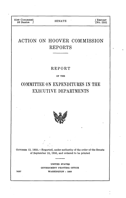 handle is hein.usccsset/usconset22640 and id is 1 raw text is: 





81sT CONGRESS)      SENATE              REPORT
2d Session          SNo. 2581





  ACTION ON HOOVER COMMISSION

                 REPORTS






                 REPORT

                    OF THE


   COMMITTEE   ON  EXPENDITURES IN THE

         EXECUTIVE   DEPARTMENTS



















 OCTOBER 12, 1950.-Reported, under authority of the order of the Senate
        of September 13, 1950, and ordered to be printed


     UNITED STATES
GOVERNMENT PRINTING OFFICE
   WASHINGTON : 1950


74257


