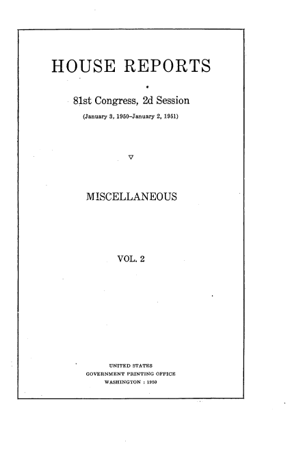 handle is hein.usccsset/usconset22642 and id is 1 raw text is: 







HOUSE REPORTS



    81st Congress, 2d Session

      (January 3, 1950-January 2, 1951)




               V




       MISCELLANEOUS







             VOL. 2


     UNITED STATES
GOVERNMENT PRINTING OFFICE
    WASHINGTON : 1950


