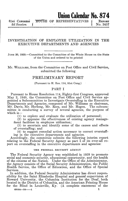 handle is hein.usccsset/usconset22650 and id is 1 raw text is: 



                                Union   Calendar No. 874
 81ST CONGRESS       I7TE OF  REPRESENTATIVES            REPORT
   2d Session   f            -                         No. 2457



 INVESTIGATION OF EMPLOYEE UTILIZATION IN THE
       EXECUTIVE DEPARTMENTS AND AGENCIES


 JUNE 30, 1950.-Committed to the Committee of the Whole House on the State
                 of the Union and ordered to be printed


 Mr. WILLIAMS, from the Committee on Post Office and Civil Service,
                     submitted the following

                PRELIMINARY REPORT
                (Pursuant to H. Res. 114, 81st Cong.)
                            PART   I
   Pursuant to House Resolution 114, Eighty-first Congress, approved
May   2, 1949, the Committee on Post Office and Civil Service ap-
pointed a Subcommittee to Investigate Overstaffing in the Executive
Departments  and Agencies, composed of Mr. Williams as chairman,
Mr.  Davis, Mr. Herlong, Mr. Rees, and Mr. Hagen.  The subcom-
mittee is conducting a survey of several agencies, the purpose of
which is-
       (1) to explore and evaluate the utilization of personnel;
       (2) to appraise the effectiveness of existing agency manage-
    inent facilities in employee utilization;
       (3) to ascertain and identify some of the causes and effects
    of overstaffing; and
       (4) to suggest remedial action necessary to correct overstaff-
    ing in the executive departments and agencies.
  Accordingly, the committee submits the following interim report
relating to the Federal Security Agency as part I, of its over-all re-
port on overstaffing in the executive departments and agencies:
                 THE FEDERAL  SECURITY AGENCY
  The  Federal Security Agency was established in 1939 to promote
social and economic security, educational opportunity, and the health
of the citizens of the Nation. Under the Office of the Administrator,
the Agency consists of the Social Security Administration, the Public
Health Service, the Office of Education, and the Office of Special
Services.
  In addition, the Federal Security Administrator has direct respon-
sibility for the Saint Elizabeths Hospital and general -supervision of
Howard  University, the Columbia  Institution for the Deaf, both
located in the District of Columbia, and the American Printing House
for the Blind in Louisville, Ky. (A  complete statement of the


1


69164-50-1


