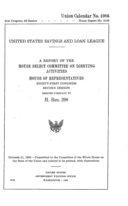 handle is hein.usccsset/usconset22652 and id is 1 raw text is: 



                               Union  Calendar  No. 1086
81st Congress, 2d Session-  - --  - House Report  No. 3139


UNITED STATES SAVINGS AND LOAN LEAGUE





                 A REPORT   OF THE

      HOUSE  SELECT  COMMITTEE   ON  LOBBYING
                    ACTIVITIES

           HOUSE   OF REPRESENTATIVES
               EIGHTY-FIRST CONGRESS
                   SECOND SESSION
                   CREATED FURSUANT TO

                   H.  Res.  298


















OCTOBER 31, 1950.-Committed to the Committee of the Whole House on
  the State of the Union and ordered to be printed, with illustrations


     UNITED STATES
GOVERNMENT PRINTING OFFICE
    WASHINGTON : 1950


74790


