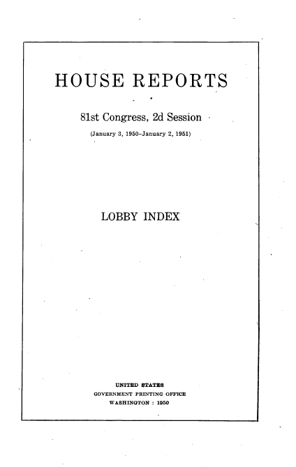 handle is hein.usccsset/usconset22653 and id is 1 raw text is: 











HOUSE REPORTS




     81st Congress, 2d Session

       (January 3, 1950-January 2, 1951)












         LOBBY   INDEX
























            UNITED STATES
       GOVERNMENT PRINTING OFFICE
          WASHINGTON : 1950


