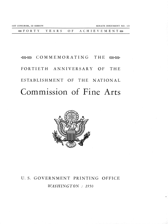 handle is hein.usccsset/usconset22654 and id is 1 raw text is: 




81 C ONGRESS, 2D SESSION  SE IT DOCUMLNT I 1 128
  +>FORTY YEARS  OF  ACHIENLMENT<<s


-    COMMEMORATING


FORTIETH


ANNIVERSARY


THE  

OF   THE


ESTABLISHMENT OF  THE NATIONAL


Commission


of  Fine


U. S. GOVERNMENT PRINTING,


OFFICE


WASHINGTON : 1950


Arts


