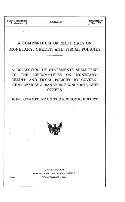 handle is hein.usccsset/usconset22655 and id is 1 raw text is: 



81ST CONGRESS)      SENATE           JDOCUMENT
  2d Session J                       iNo. 132




     A COMPENDIUM OF MATERIALS ON

 MONETARY,   CREDIT,  AND  FISCAL POLICIES




 A  COLLECTION  OF STATEMENTS   SUBMITTED
 TO   THE   SUBCOMMITTEE   ON  MONETARY,
 CREDIT,  AND  FISCAL POLICIES BY GOVERN-
 MENT   OFFICIALS, BANKERS, ECONOMISTS, AND
                  OTHERS

  JOINT COMMITTEE ON THE ECONOMIC  REPORT


















                 UNITED STATES
            GOVERNMENT PRINTING OFFICE
 61850          WASHINGTON : 1950


