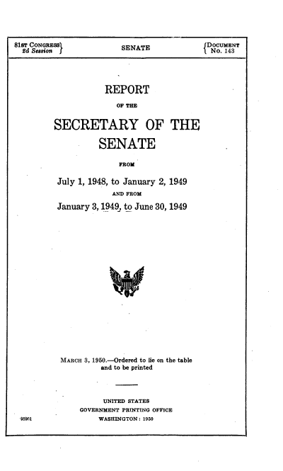 handle is hein.usccsset/usconset22656 and id is 1 raw text is: 




818T CONGRESSI           SENATE             DOCUMENT
  2d Sesion                                  No. 143





                     REPORT

                        OF THE


         SECRETARY OF THE


                    SENATE

                        FROM

          July 1, 1948, to January 2, 1949
                       AND FROM

          January 3, 1949, to June 30, 1949





















          MARCH 3, 1950.-Ordered to lie on the table
                    and to be printed


     UNITED STATES
GOVERNMENT PRINTING OFFICE
    WASHINGTON: 1950


95001


