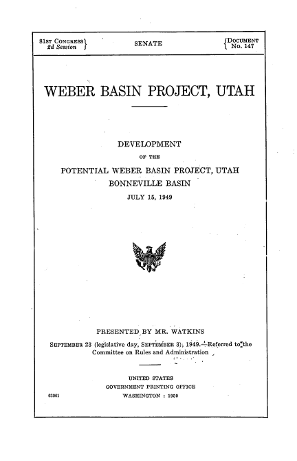 handle is hein.usccsset/usconset22657 and id is 1 raw text is: 




81ST CONGRESS        SENATE              DOCUMENT
  2d Session ~        EAENo. 147






  WEBER BASIN PROJECT, UTAH






                 DEVELOPMENT
                      OF THE

     POTENTIAL  WEBER  BASIN  PROJECT, UTAH

               BONNEVILLE   BASIN

                   JULY 15, 1949


















             PRESENTED BY MR. WATKINS

  SEPTEMBER 23 (legislative day, SEPTEMiBER 3), 1949.4Referred tolthe
            Committee on Rules and Administration ,


     UNITED STATES
GOVERNMENT PRINTING OFFICE
    WASHINGTON : 1950


63961



