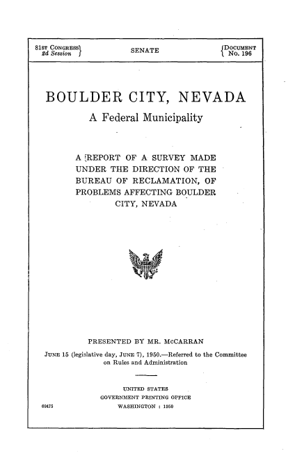 handle is hein.usccsset/usconset22658 and id is 1 raw text is: 




81sT CONGRESS        SENATE              DOCUMENT
2d Session j                              No. 196





  BOULDER CITY, NEVADA

            A Federal  Municipality




         A FREPORT OF  A SURVEY  MADE
         UNDER  THE  DIRECTION  OF THE
         BUREAU  OF  RECLAMATION,   OF
         PROBLEMS  AFFECTING  BOULDER
                 CITY, NEVADA


















           PRESENTED BY MR. McCARRAN

  JUNE 15 (legislative day, JUNE 7), 1950.-Referred to the Committee
               on Rules and Administration


                   UNITED STATES
              GOVERNMENT PRINTING OFFICE
 69475            WASHINGTON : 1950


