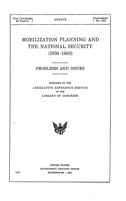 handle is hein.usccsset/usconset22659 and id is 1 raw text is: 




81ST CONGRESSI      SENATE              DOCUMENT
2d Session          S                    No. 204





    MOBILIZATION PLANNING AND

       THE   NATIONAL SECURITY

              .   (1950-1960)




           PROBLEMS AND ISSUES




                  PREPARED BY THE
          LEGISLATIVE REFERENCE SERVICE
                     OF THE
              LIBRARY OF CONGRESS























                  UNITED STATES
             GOVERNMENT PRINTING OFFICE
 71875           WASHINGTON : 1950


