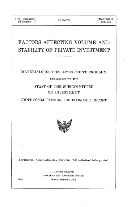 handle is hein.usccsset/usconset22660 and id is 1 raw text is: 




81ST CONGRESSI      SENATE             ]DOCUMENT
2d Session f                           1 No. 232





  FACTORS AFFECTING VOLUME AND

  STABILITY OF PRIVATE INVESTMENT





  MATERIALS   ON THE  INVESTMENT   PROBLEM

                ASSEMBLED BY THE

         STAFF OF THE  SUBCOMMITTEE
                ON INVESTMENT

   JOINT COMMITTEE  ON THE ECONOMIC  REPORT

















   SEPTEMBER 15 (legislative day, JULY 20), 1950.-Ordered to be printed


   . UNITED STATES
GOVERNMENT PRINTING OFFICE
    WASHINGTON : 1950


73003


