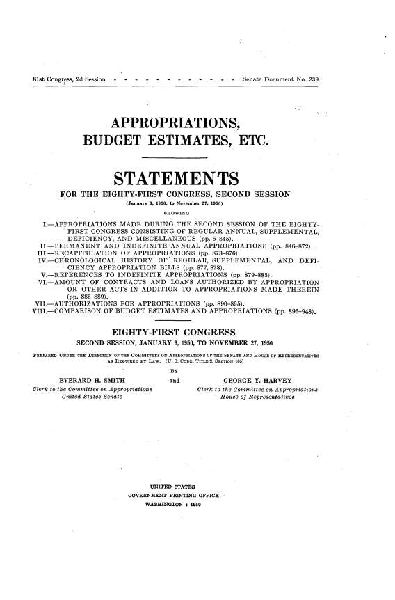 handle is hein.usccsset/usconset22661 and id is 1 raw text is: 









81st Congress, 2d Session ------------           Senate Document No. 239


                  APPROPRIATIONS,

            BUDGET ESTIMATES, ETC.





                   STATEMENTS

       FOR THE  EIGHTY-FIRST   CONGRESS,   SECOND   SESSION
                      (January 3, 1950, to November 27, 1950)
                               SHOWING

   I.-APPROPRIATIONS MADE DURING  THE SECOND SESSION OF THE EIGHTY-
        FIRST CONGRESS CONSISTING OF REGULAR ANNUAL, SUPPLEMENTAL,
        DEFICIENCY, AND MISCELLANEOUS  (pp. 5-845).
  II.-PERMANENT  AND INDEFINITE ANNUAL  APPROPRIATIONS (pp. 846-872).
  III.-RECAPITULATION OF APPROPRIATIONS (pp. 873-876).
  IV.-CHRONOLOGICAL  HISTORY OF  REGULAR, SUPPLEMENTAL,  AND  DEFI-
        CIENCY APPROPRIATION  BILLS (pp. 877, 878).
  V.-REFERENCES  TO INDEFINITE APPROPRIATIONS (pp. 879-885).
  VI.-AMOUNT OF  CONTRACTS  AND LOANS AUTHORIZED  BY APPROPRIATION
        OR  OTHER ACTS IN ADDITION TO APPROPRIATIONS MADE  THEREIN
        (pp. 886-889).
 VII.-AUTHORIZATIONS FOR APPROPRIATIONS (pp. 890-895).
VIII.-COMPARISON OF BUDGET ESTIMATES AND APPROPRIATIONS (pp. 896-948).


                  EIGHTY-FIRST CONGRESS
          SECOND SESSION, JANUARY 3, 1950, TO NOVEMBER 27, 1950

PREPARED UNDER THE DIRECTION OF THE COMMITTEES ON APPROPRIATIONS OF THE SENATE AND HOUSE OF REPRESENTATIVES
                 AS REQUIRED BY LAW. (U. S. CODE, TITLE 2, SECTION 105)
                                By


      EVERARD H. SMITH
Clerk to the Committee on Appropriations
       United States Senate


and


      GEORGE Y. HARVEY
Clerk to the Committee on Appropriations
     House of Representatives


     UNITED STATES
GOVERNMENT PRINTING OFFICE
    WASHINGTON : 1950


