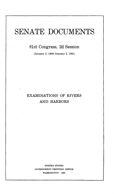 handle is hein.usccsset/usconset22663 and id is 1 raw text is: 







SENATE DOCUMENTS



       81st Congress, 2d Session

         (January 3, 1950-January 2, 1951)











     EXAMINATIONS   OF RIVERS
           AND  HARBORS

















             UNITED STATES
         GOVERNMENT PRINTING OFFICE
             WASHINGTON : 1950


