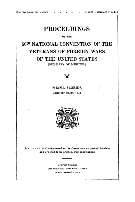 handle is hein.usccsset/usconset22664 and id is 1 raw text is: 


81st Congress, 2d Session .------ ---House Document No. 441





              PROCEEDINGS

                       OF THE


   50W  NATIONAL CONVENTION OF THE

       VETERANS OF FOREIGN WARS

          OF  THE UNITED STATES
                [SUMMARY OF MINUTES]







                  MIAMI, FLORIDA

                  AUGUST 21-26, 1949


















    JANUARY 12, 1950.-Referred to the Committee on Armed Services
            and ordered-to be printed, with illustrations



                     UNITED STATES
                GOVERNMENT PRINTING OFFICE
                   WASHINGTON : 1950


