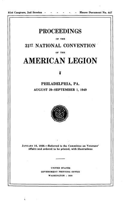 handle is hein.usccsset/usconset22665 and id is 1 raw text is: 


81st Congress, 2nd Session --House Document No. 447
1r


         PROCEEDINGS

                 OF THE

  31   NATIONAL CONVENTION

                 OF THE


 AMERICAN LEGION






          PHILADELPHIA,   PA.

      AUGUST  29-SEPTEMBER  1, 1949


















JANUARY 16, 1950.-Referred to the Committee on Veterans'
   Affairs and ordered to be printed, with illustrations





               UNITED STATES
          GOVERNMENT PRINTING OFFICE
             WASHINGTON : 1950


