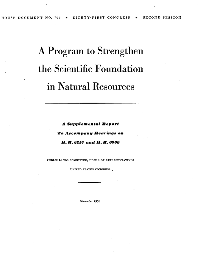 handle is hein.usccsset/usconset22670 and id is 1 raw text is: 


HOUSE DOCUMENT NO. 706 * EIGHTY-FIRST CONGRESS * SECOND SESSION


A  Program to Strengthen



the   Scientific   Foundation



   in  Natural Resources


     A Supplemental Report

     To Accompany Hearings on

     H. R. 6257 and H. R. 6900



PUBLIC LANDS COMMITTEE, HOUSE OF REPRESENTATIVES

        UNITED STATES CONGRESS ,


November 1950


