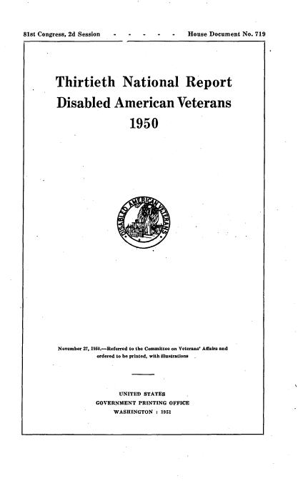 handle is hein.usccsset/usconset22671 and id is 1 raw text is: 




81st Congress, 2d Session                House Document No. 719


Thirtieth National Report


Disabled American Veterans


                   1950


November 27, 1950.-Referred to the Committee on Veterans' Affairs and
          ordered to be printed, with illustrations





               UNITED STATES
          GOVERNMENT PRINTING OFFICE
              WASHINGTON : 1951



