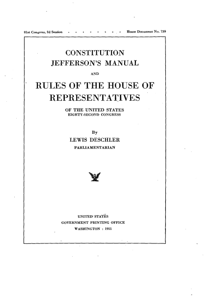 handle is hein.usccsset/usconset22673 and id is 1 raw text is: 





81st Congress, 2d Session  . . House Document No. 739




            CONSTITUTION

        JEFFERSON'S MANUAL

                    AND


   RULES OF THE HOUSE OF


REPRESENTATIVES

     OF THE UNITED STATES
     EIGHTY-SECOND CONGRESS



             By

      LEWIS DESCHLER
      PARLIAMENTARIAN















        UNITED STATES
    GOVERNMENT PRINTING OFFICE
       WASHINGTON : 1951


