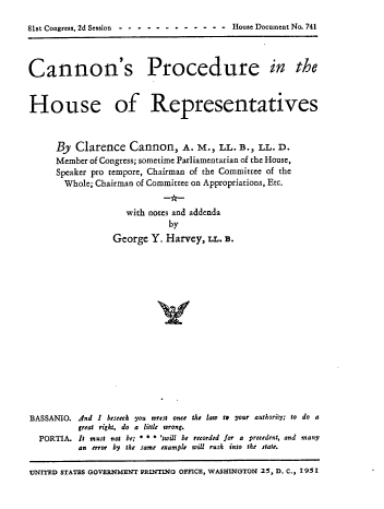 handle is hein.usccsset/usconset22674 and id is 1 raw text is: 

81st Congress, 2d Session ------------   House Document No. 741



Cannon's Procedure in the


House of Representatives


      By  Clarence  Cannon, A. M., LL. B., LL. D.
      Member of Congress; sometime Parliamentarian of the House,
      Speaker pro tempore, Chairman of the Committee of the
      Whole;  Chairman of Committee on Appropriations, Etc.


                    with notes and addenda
                            by
                 George  Y. Harvey, U.  B.
















BASSANIO. And I beseech you wrest once the law to your authority; to do a
          great right, do a little wrong.
  PORTIA. It must not be; * * * 'twill be recorded for a precedent, and many
          an error by the same example will rush into the state.

UNITED STATES GOVERNMENT PRINTING OFFICE, WASHINGTON 25, D. C., I95


