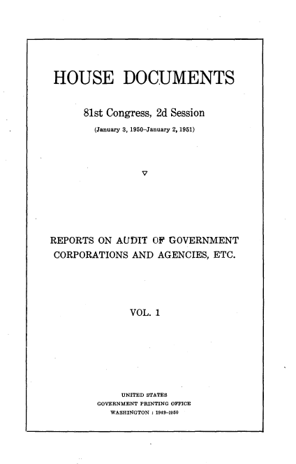 handle is hein.usccsset/usconset22676 and id is 1 raw text is: 







HOUSE DOCUMENTS


      81st Congress, 2d Session

        (January 3, 1950-January 2, 1951)




                 v







REPORTS  ON AUDIT  OF GOVERNMENT
CORPORATIONS   AND  AGENCIES, ETC.





               VOL. 1








             UNITED STATES
         GOVERNMENT PRINTING OFFICE
           WASHINGTON : 1949-1950


