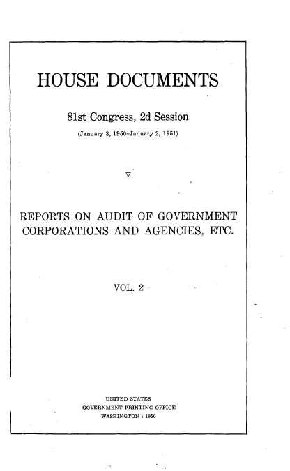 handle is hein.usccsset/usconset22677 and id is 1 raw text is: 








   HOUSE DOCUMENTS



        81st Congress, 2d Session

          (January 3, 1950-January 2, 1951)




                  V




REPORTS   ON AUDIT  OF  GOVERNMENT

CORPORATIONS AND AGENCIES, ETC.






                VOL. 2


    UNITED STATES
GOVERNMENT PRINTING OFFICE
   WASHINGTON : 1950


