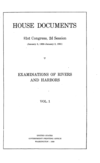 handle is hein.usccsset/usconset22678 and id is 1 raw text is: 






HOUSE DOCUMENTS


      81st Congress, 2d Session
      (January 3, 1950-January 2, 1951)



                V




   EXAMINATIONS OF RIVERS


AND   HARBORS





      VOL. 1









    UNITED STATES
GOVERNMENT PRINTING OFFICE
   WASHINGTON : 1950


