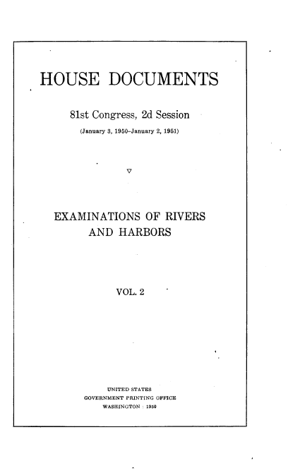 handle is hein.usccsset/usconset22679 and id is 1 raw text is: 








HOUSE DOCUMENTS



      81st Congress, 2d Session

      (January 3, 1950-January 2, 1951)




                V





   EXAMINATIONS OF RIVERS


AND   HARBORS






      VOL. 2











    UNITED STATES
GOVERNMENT PRINTING OFFICE
   WASHINGTON : 1950


