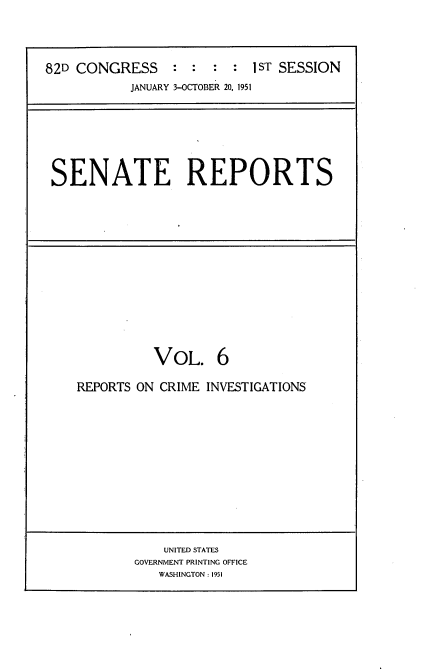 handle is hein.usccsset/usconset22693 and id is 1 raw text is: 




82D CONGRESS               1 ST SESSION
           JANUARY 3-OCTOBER 20, 1951


SENATE REPORTS


          VOL. 6

REPORTS ON CRIME INVESTIGATIONS


    UNITED STATES
GOVERNMENT PRINTING OFFICE
   WASHINGTON: 1951


