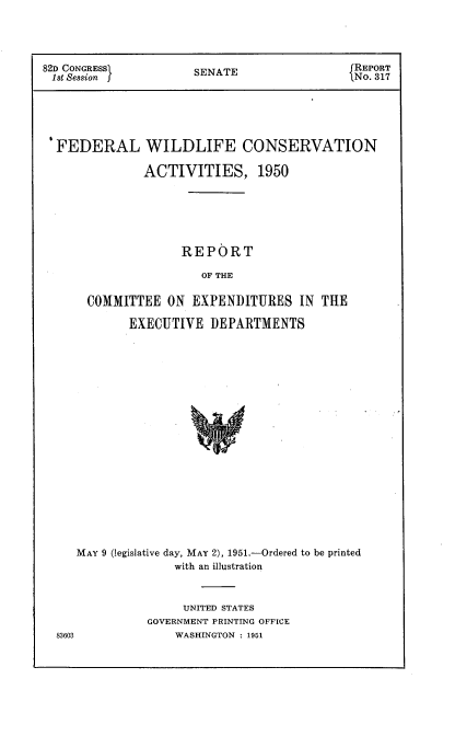 handle is hein.usccsset/usconset22694 and id is 1 raw text is: 




82D CONGRESS          SENATE                 REPORT
1st Session                                  N .317





  FEDERAL WILDLIFE CONSERVATION

               ACTIVITIES, 1950






                    REPORT

                       OF THE

      COMMITTEE   ON  EXPENDITURES   IN THE

            EXECUTIVE   DEPARTMENTS


   MAY 9 (legislative day, MAY 2), 1951.-Ordered to be printed
                 with an illustration



                 UNITED STATES
             GOVERNMENT PRINTING OFFICE
83603            WASHINGTON : 1951


