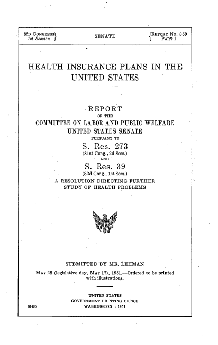 handle is hein.usccsset/usconset22695 and id is 1 raw text is: 





826 CONGRESSI         SENATE           REPORT No. 359
1st Session f                             PART 1





HEALTH INSURANCE PLANS IN THE

               UNITED STATES





                    REPORT
                      OF THE
    COMMITTEE  ON LABOR  AND  PUBLIC WELFARE
             UNITED  STATES  SENATE
                     PURSUANT TO

                  S.  Res.  273
                  (81st Cong., 2d Sess.)
                       AND

                   S. Res.  39
                   (82d Cong., 1st Sess.)
         A RESOLUTION DIRECTING FURTHER
            STUDY  OF HEALTH PROBLEMS














            SUBMITTED  BY MR. LEHMAN
    MAY 28 (legislative day, MAY 17), 1951.-Ordered to be printed
                   with illustrations.


                   UNITED STATES
               GOVERNMENT PRINTING OFFICE
 84405            WASHINGTON : 1951


