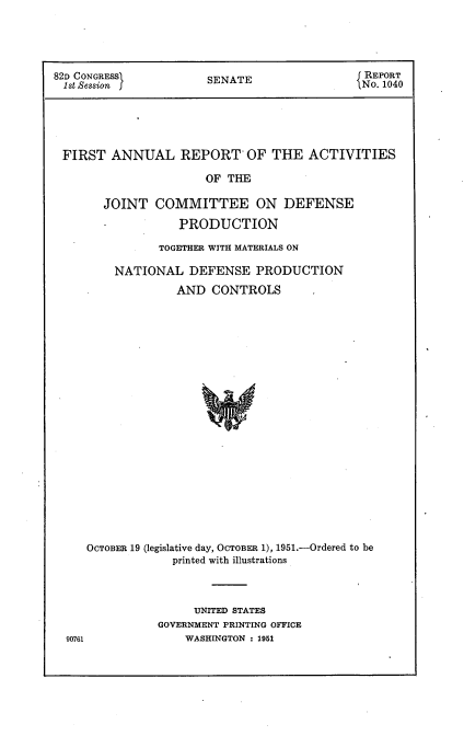 handle is hein.usccsset/usconset22696 and id is 1 raw text is: 





82D CONGRESS           SENATE                 REPORT
1st Session f                                 No. 1040





FIRST ANNUAL REPORT OF THE ACTIVITIES

                       OF THE

       JOINT   COMMITTEE ON DEFENSE

                   PRODUCTION

                TOGETHER WITH MATERIALS ON

         NATIONAL   DEFENSE   PRODUCTION
                  AND   CONTROLS























     OCTOBER 19 (legislative day, OCTOBER 1), 1951.-Ordered to be
                  printed with illustrations


     UNITED STATES
GOVERNMENT PRINTING OFFICE
    WASHINGTON : 1951


90761


