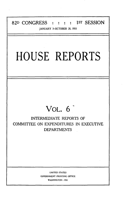 handle is hein.usccsset/usconset22702 and id is 1 raw text is: 



82D CONGRESS : : : : 1ST SESSION
           JANUARY 3-OCTOBER 20, 1951






  HOUSE REPORTS











              VOL. 6

        INTERMEDIATE REPORTS OF
COMMITTEE  ON EXPENDITURES IN EXECUTIVE
             DEPARTMENTS









                UNITED STATES
            GOVERNMENT PRINTING OFFICE
               WASHINGTON: 1951


