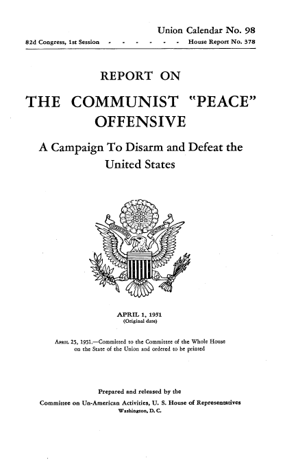 handle is hein.usccsset/usconset22703 and id is 1 raw text is: 


                               Union Calendar No. 98
82d Congress, 1st Session   House Report No. 378




                 REPORT ON



THE COMMUNIST PEACE


                OFFENSIVE


   A Campaign To Disarm and Defeat the

                  United States


                  APRIL 1, 1951
                  (Original date)


   APRIL 25, 1951.-Committed to the Committee of the Whole House
        on the State of the Union and ordered to be printed





              Prepared and released by the
Committee on Un-American Activities, U. S. House of Representatives
                  Washington. D. C.


