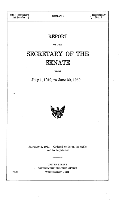 handle is hein.usccsset/usconset22704 and id is 1 raw text is: 



82D CONGRESS           SENATE                DOCUMENT
1st Session I                                  No. 1





                     REPORT

                        OF T   OE


         SECRETARY OF THE


        SENATE

             FROM


July 1, 1949, to June 30, 1950


JANUARY 8, 1951.-Ordered to lie on the table
          and to be printed




          UNITED STATES
   * GOVERNMENT PRINTING OFFICE
         WASHINGTON : 1951


73532


