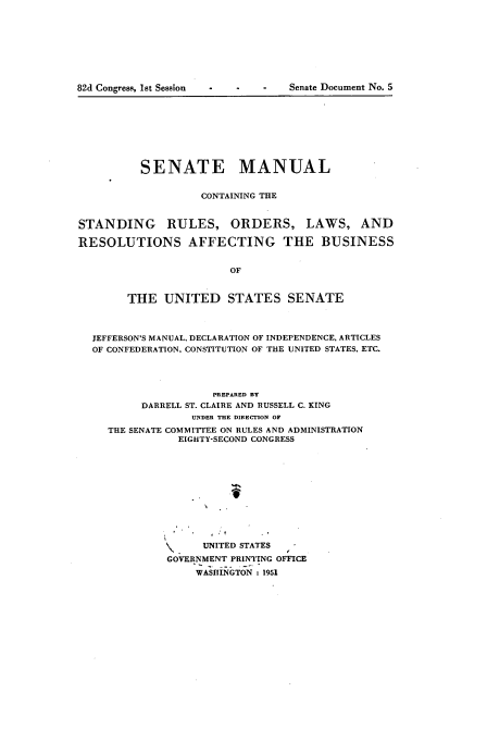 handle is hein.usccsset/usconset22706 and id is 1 raw text is: 









82d Congress, 1st Session         Senate Document No. 5


          SENATE MANUAL


                    CONTAINING THE


STANDING RULES, ORDERS, LAWS, AND

RESOLUTIONS AFFECTING THE BUSINESS


                        OF


        THE   UNITED STATES SENATE



  JEFFERSON'S MANUAL, DECLARATION OF INDEPENDENCE, ARTICLES
  OF CONFEDERATION, CONSTITUTION OF THE UNITED STATES, ETC.




                      PREPARED By
          DARRELL ST. CLAIRE AND RUSSELL C. KING
                  UNDER THE DIRECTION OF
     THE SENATE COMMITTEE ON RULES AND ADMINISTRATION
                EIGHTY-SECOND CONGRESS











                    UNITED STATES
              GOVERNMENT PRINTING OFFICE
                   WASHINGTON :1951


82d Congrew, Ist Session


Senate Document No. 5


