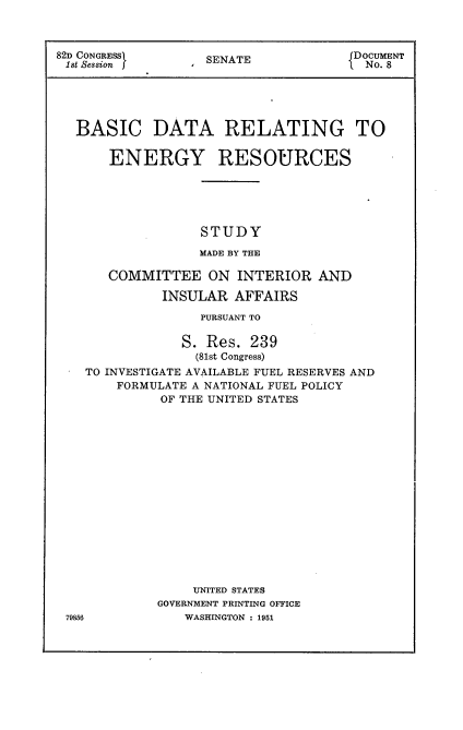 handle is hein.usccsset/usconset22707 and id is 1 raw text is: 



82D CONGRESS)      SENATE             DOCUMENT
1st Session f                          No. 8





  BASIC DATA RELATING TO


       ENERGY RESOURCES





                  STUDY

                  MADE BY THE

       COMMITTEE   ON  INTERIOR  AND

             INSULAR  AFFAIRS

                  PURSUANT TO

                S. Res. 239
                  (81st Congress)
    TO INVESTIGATE AVAILABLE FUEL RESERVES AND
        FORMULATE A NATIONAL FUEL POLICY
             OF THE UNITED STATES

















                 UNITED STATES
             GOVERNMENT PRINTING OFFICE
 795M6          WASHINGTON : 1951


