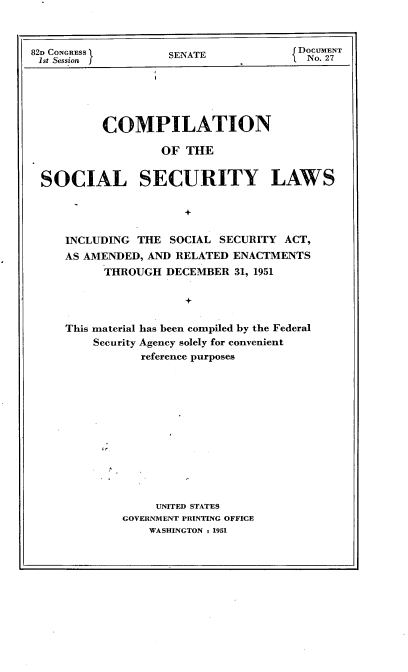 handle is hein.usccsset/usconset22709 and id is 1 raw text is: 



82D CONGRESS '
1st Session j


SENATE


DOCUMENT
No. 27


         COMPILATION

                 OF  THE


SOCIAL SECURITY LAWS


                     +


    INCLUDING THE  SOCIAL SECURITY ACT,
    AS AMENDED, AND RELATED ENACTMENTS
         THROUGH  DECEMBER  31, 1951


                     +


    This material has been compiled by the Federal
        Security Agency solely for convenient
              reference purposes


     UNITED STATES
GOVERNMENT PRINTING OFFICE
    WASHINGTON % 1951


i



