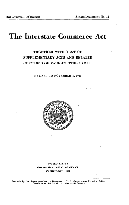 handle is hein.usccsset/usconset22710 and id is 1 raw text is: 





82d Congress, 1st Session - - - - -  Senate Document No. 72


The Interstate Commerce Act





             TOGETHER   WITH  TEXT  OF

       SUPPLEMENTARY ACTS AND RELATED

       SECTIONS OF VARIOUS OTHER ACTS




             REVISED TO NOVEMBER  1, 1951


































                    UNITED STATES
               GOVERNMENT PRINTING OFFICE
                   WASHINGTON : 1951



 For sale by the Superintendent of Documents, U. S. Government Printing Office
             Washington 25, D. C. - Price $1.50 (paper)


