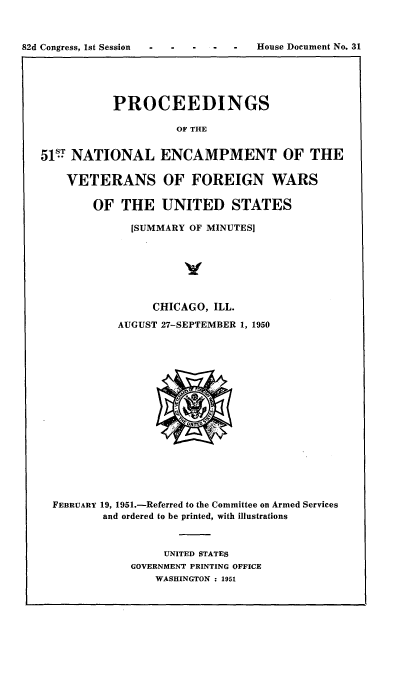 handle is hein.usccsset/usconset22713 and id is 1 raw text is: 



82d Congress, lst Session          House Document No. 31


           PROCEEDINGS

                    OF THE


51 NATIONAL ENCAMPMENT OF THE

    VETERANS OF FOREIGN WARS

        OF  THE   UNITED STATES

             [SUMMARY OF MINUTES]







                 CHICAGO, ILL.

           AUGUST 27-SEPTEMBER 1, 1950


















  FEBRUARY 19, 1951.-Referred to the Committee on Armed Services
         and ordered to be printed, with illustrations



                  UNITED STATES
             GOVERNMENT PRINTING OFFICE
                 WASHINGTON : 1951


