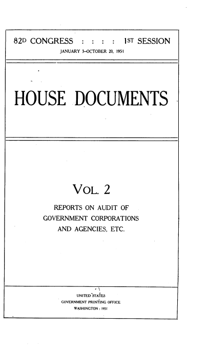 handle is hein.usccsset/usconset22714 and id is 1 raw text is: 




82D CONGRESS               1ST SESSION
           JANUARY 3-OCTOBER 20, 1951


HOUSE DOCUMENTS


       VOL. 2

   REPORTS ON AUDIT OF
GOVERNMENT  CORPORATIONS
    AND AGENCIES, ETC.








        UNITED STATES
    GOVERNMENT PRINTING OFFICE
        WASHINGTON: 1951


