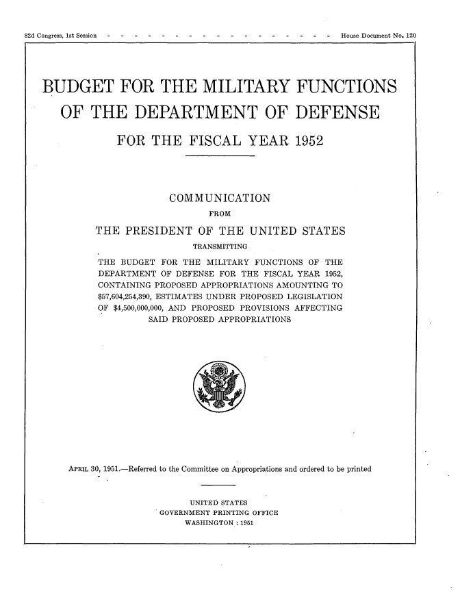 handle is hein.usccsset/usconset22716 and id is 1 raw text is: 



82d Congress, 1st Session                               House Document No. 120


BUDGET FOR THE MILITARY FUNCTIONS


   OF THE DEPARTMENT OF DEFENSE


             FOR   THE FISCAL YEAR 1952






                       COMMUNICATION
                              FROM

         THE   PRESIDENT OF THE UNITED STATES
                           TRANSMITTING

          THE BUDGET FOR THE MILITARY FUNCTIONS OF THE
          DEPARTMENT OF DEFENSE FOR THE FISCAL YEAR 1952,
          CONTAINING PROPOSED APPROPRIATIONS AMOUNTING TO
          $57,604,254,390, ESTIMATES UNDER PROPOSED LEGISLATION
          OF $4,500,000,000, AND PROPOSED PROVISIONS AFFECTING
                   SAID PROPOSED APPROPRIATIONS

















     APRIL 30, 1951.-Referred to the Committee on Appropriations and ordered to be printed



                          UNITED STATES
                     GOVERNMENT PRINTING OFFICE
                         WASHINGTON: 1951


82d Congress, Ist Session


House Document No. 120


