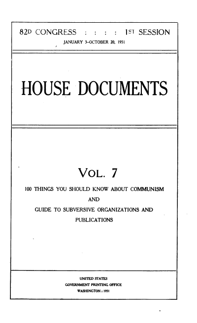 handle is hein.usccsset/usconset22718 and id is 1 raw text is: 



82D CONGRESS : : : : 1ST SESSION
            JANUARY 3-OCTOBER 20, 1951







 HOUSE DOCUMENTS


               VOL. 7

100 THINGS YOU SHOULD KNOW ABOUT COMMUNISM

                 AND
   GUIDE TO SUBVERSIVE ORGANIZATIONS AND

              PUBLICATIONS


    UNITED STATS
GOVERNMENT PRINTING OFFICE
   WASHINGTON: 1931


