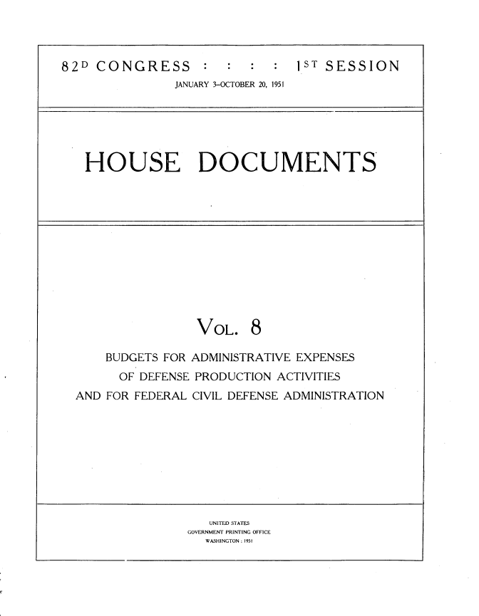 handle is hein.usccsset/usconset22719 and id is 1 raw text is: 



82D  CONGRESS           :       1ST SESSION
                JANUARY 3-OCTOBER 20, 1951


HOUSE DOCUMENTS


VOL.


8


    BUDGETS FOR ADMINISTRATIVE EXPENSES
      OF DEFENSE PRODUCTION ACTIVITIES
AND FOR FEDERAL CIVIL DEFENSE ADMINISTRATION


   UNITED STATES
GOVERNMENT PRINTING OFFICE
  WASHINGTON: 195f


