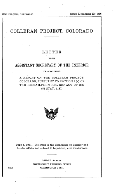handle is hein.usccsset/usconset22721 and id is 1 raw text is: 



82d Congress, 1st Session - - - -  -


COLLBRAN PROJECT, COLORADO






                  LETTER

                      FROM

   ASSISTANT   SECRETARY   OF  THE  INTERIOR

                   TRANSMITTING

     A REPORT  ON  THE  COLLBRAN  PROJECT,
     COLORADO,  PURSUANT  TO SECTION 9 (a) OF
     THE  RECLAMATION   PROJECT ACT  OF 1939
                  (53 STAT. 1187)


















   JULY 4, 1951.-Referred to the Committee on Interior and
   Insular Affairs and ordered to be printed, with illustrations


      UNITED STATES
GOVERNMENT PRINTING OFFICE
    WASHINGTON : 1951


87297


House Document No. 216


