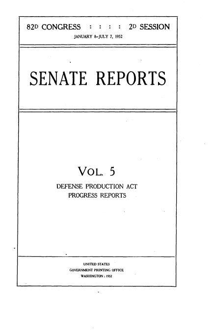 handle is hein.usccsset/usconset22728 and id is 1 raw text is: 


82D CONGRESS : : : : 2D SESSION
             JANUARY 8-JULY 7, 1952


SENATE REPORTS


      VO   L. 5

DEFENSE PRODUCTION ACT
   PROGRESS REPORTS


    UNITED STATES
GOVERNMENT PRINTING OFFICE
   WASHINGTON : 1952


