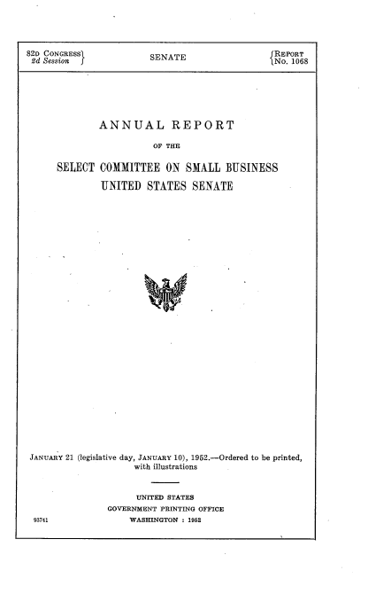 handle is hein.usccsset/usconset22729 and id is 1 raw text is: 




82D CONGRESSI           SENATE                   REPORT
2d Session                                       No. 1068






              ANNUAL REPORT

                         OF THE

      SELECT  COMMITTEE ON SMALL BUSINESS

               UNITED   STATES   SENATE































 JANUARY 21 (legislative day, JANUARY 10), 1952.-Ordered to be printed,
                     with illustrations


      UNITED STATES
GOVERNMENT PRINTING OFFICE
    WASHINGTON : 1952


93741


